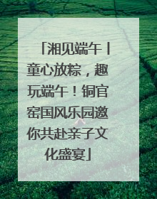 湘见端午丨童心放粽，趣玩端午！铜官窑国风乐园邀你共赴亲子文化盛宴
